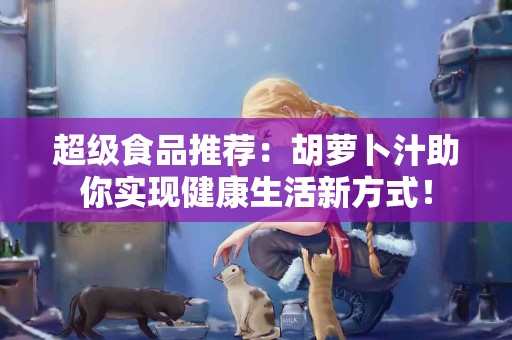 超级食品推荐：胡萝卜汁助你实现健康生活新方式！