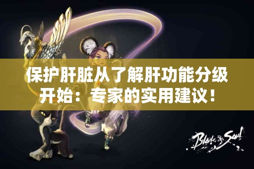 保护肝脏从了解肝功能分级开始：专家的实用建议！