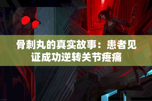 骨刺丸的真实故事：患者见证成功逆转关节疼痛