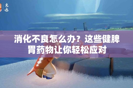 消化不良怎么办？这些健脾胃药物让你轻松应对