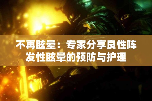 不再眩晕：专家分享良性阵发性眩晕的预防与护理