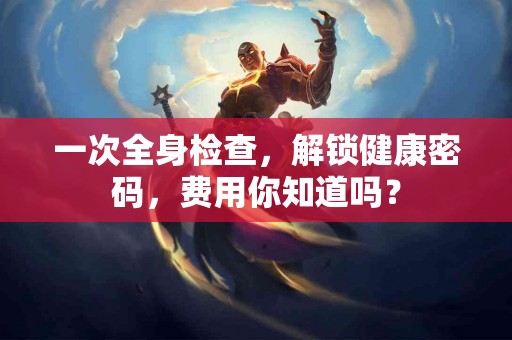 一次全身检查，解锁健康密码，费用你知道吗？