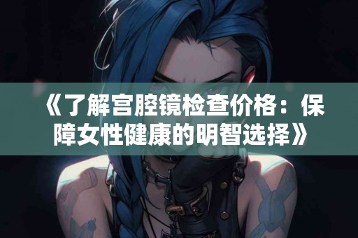 《了解宫腔镜检查价格：保障女性健康的明智选择》
