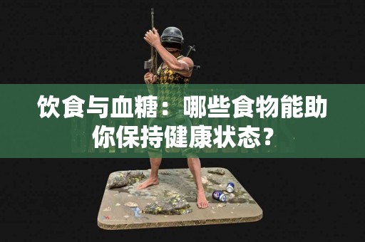 饮食与血糖：哪些食物能助你保持健康状态？