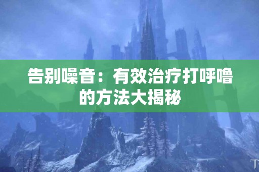 告别噪音：有效治疗打呼噜的方法大揭秘
