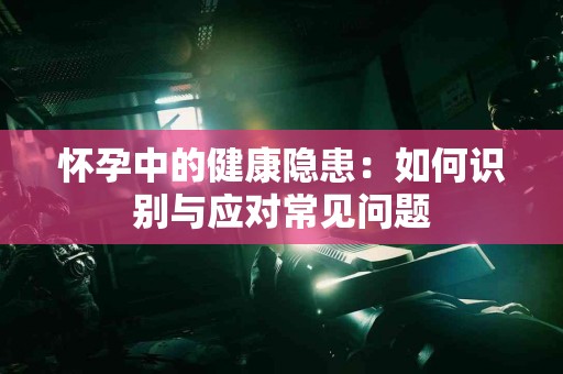 怀孕中的健康隐患：如何识别与应对常见问题