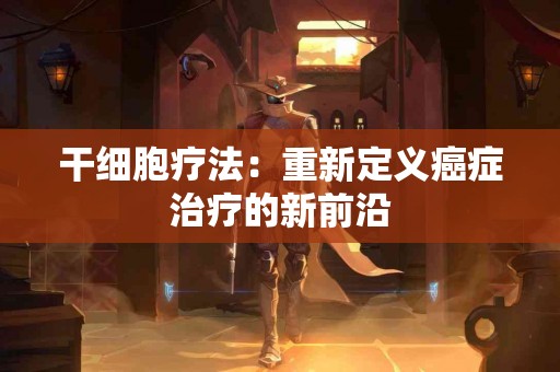 干细胞疗法：重新定义癌症治疗的新前沿