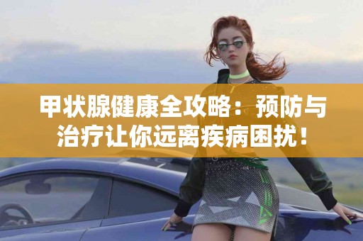 甲状腺健康全攻略：预防与治疗让你远离疾病困扰！