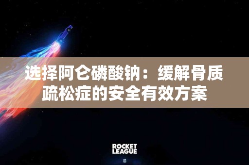 选择阿仑磷酸钠：缓解骨质疏松症的安全有效方案