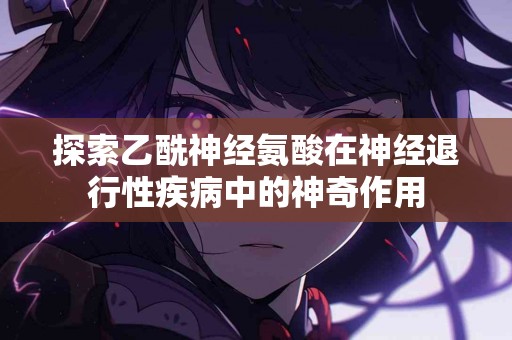 探索乙酰神经氨酸在神经退行性疾病中的神奇作用