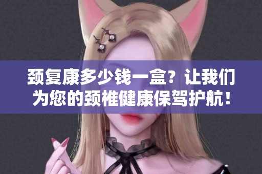 颈复康多少钱一盒？让我们为您的颈椎健康保驾护航！