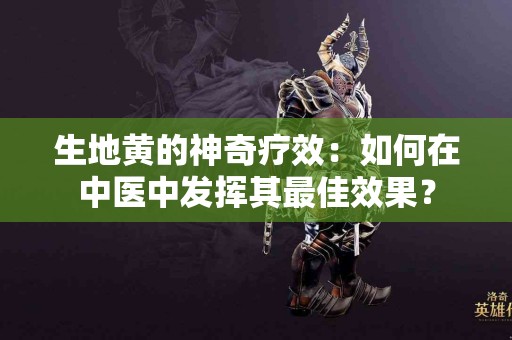 生地黄的神奇疗效：如何在中医中发挥其最佳效果？