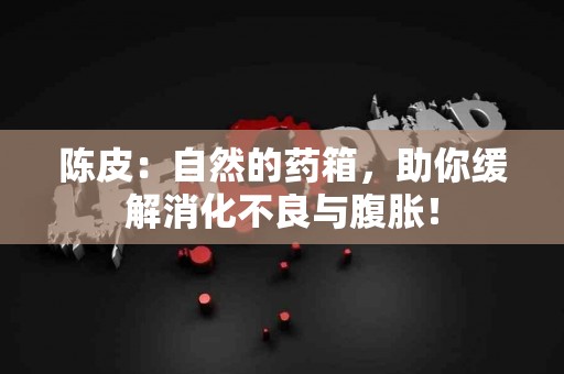 陈皮：自然的药箱，助你缓解消化不良与腹胀！