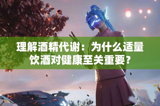 理解酒精代谢：为什么适量饮酒对健康至关重要？