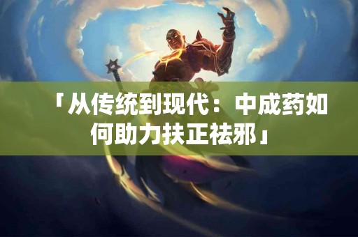「从传统到现代：中成药如何助力扶正祛邪」