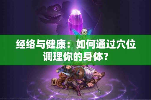 经络与健康：如何通过穴位调理你的身体？
