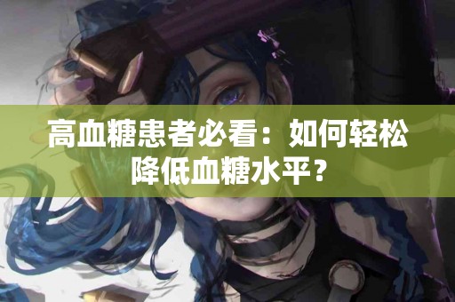 高血糖患者必看：如何轻松降低血糖水平？