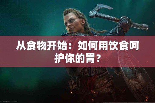 从食物开始：如何用饮食呵护你的胃？